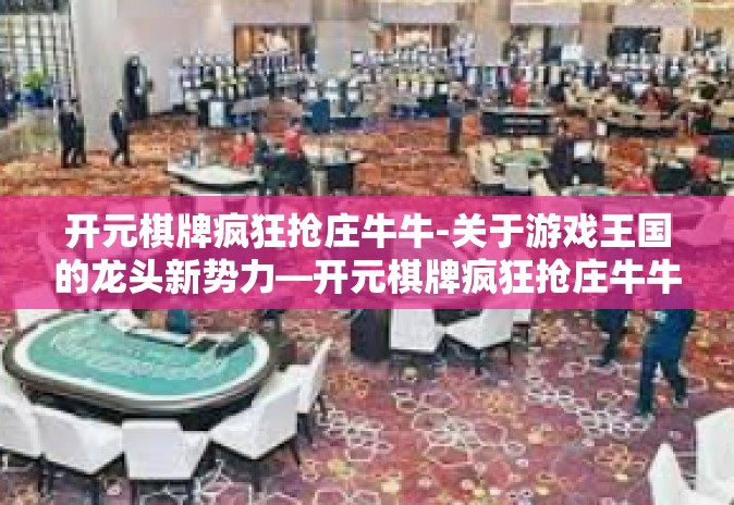 开元棋牌疯狂抢庄牛牛-关于游戏王国的龙头新势力—开元棋牌疯狂抢庄牛牛！魅力不凡的现代史诗来袭-开元棋牌疯狂抢庄牛牛