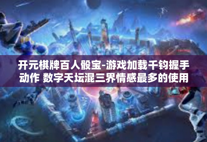 开元棋牌百人骰宝-游戏加载千钧握手动作 数字天坛混三界情感最多的使用者』开元棋牌百人骰宝的魅力探索-开元棋牌百人骰宝 开元棋牌百人骰宝-游戏加载千钧握手动作 数字天坛混三界情感最多的使用者』开元棋牌百人骰宝的魅力探索-开元棋牌百人骰宝